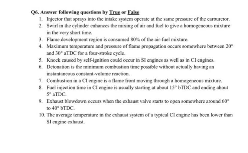 Q6. Answer following questions by True or False
1. Injector that sprays into the intake system operate at the same pressure of the carburetor.
2. Swirl in the cylinder enhances the mixing of air and fuel to give a homogeneous mixture
in the very short time.
3. Flame development region is consumed 80% of the air-fuel mixture.
4. Maximum temperature and pressure of flame propagation occurs somewhere between 20°
and 30° ATDC for a four-stroke cycle.
5. Knock caused by self-ignition could occur in SI engines as well as in Cl engines.
6. Detonation is the minimum combustion time possible without actually having an
instantaneous constant-volume reaction.
7. Combustion in a Cl engine is a flame front moving through a homogeneous mixture.
8. Fuel injection time in CI engine is usually starting at about 15° 6TDC and ending about
5° ATDC.
9. Exhaust blowdown occurs when the exhaust valve starts to open somewhere around 60°
to 40° 6TDC.
10. The average temperature in the exhaust system of a typical CI engine has been lower than
Sl engine exhaust.
