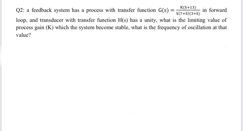 Q2: a feedback system has a process with transfer function G(s) =
K(S+13)
S(7+S)(3+S)
in forward
loop, and transducer with transfer function H(s) has a unity, what is the limiting value of
process gain (K) which the system become stable, what is the frequency of oscillation at that
value?
