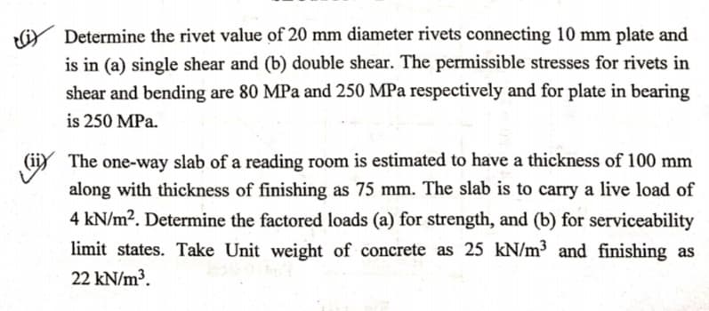 Determine the rivet value of 20 mm diameter rivets connecting 10 mm plate and
is in (a) single shear and (b) double shear. The permissible stresses for rivets in
shear and bending are 80 MPa and 250 MPa respectively and for plate in bearing
is 250 MPa.
(iy The one-way slab of a reading room is estimated to have a thickness of 100 mm
along with thickness of finishing as 75 mm. The slab is to carry a live load of
4 kN/m2. Determine the factored loads (a) for strength, and (b) for serviceability
(ii)
limit states. Take Unit weight of concrete as 25 kN/m³ and finishing as
22 kN/m³.
