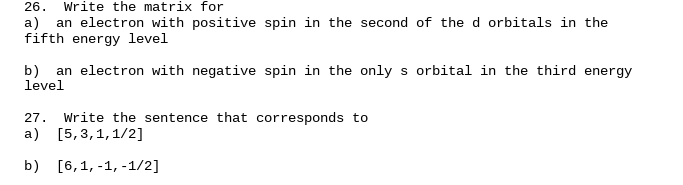 26.
Write the matrix for
a)
an electron with positive spin in the second of the d orbitals in the
fifth energy level
b) an electron with negative spin in the only s orbital in the third energy
level
27.
Write the sentence that corresponds to
a) [5,3,1,1/2]
b) [6,1, -1, -1/2]
