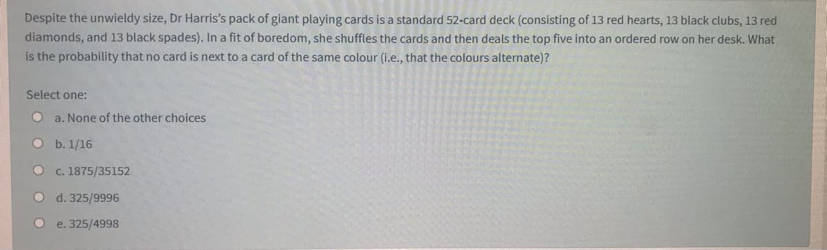 Despite the unwieldy size, Dr Harris's pack of giant playing cards is a standard 52-card deck (consisting of 13 red hearts, 13 black clubs, 13 red
diamonds, and 13 black spades). In a fit of boredom, she shuffles the cards and then deals the top five into an ordered row on her desk. What
is the probability that no card is next to a card of the same colour (i.e., that the colours alternate)?
Select one:
a. None of the other choices
О . 1/16
c. 1875/35152
d. 325/9996
e. 325/4998
