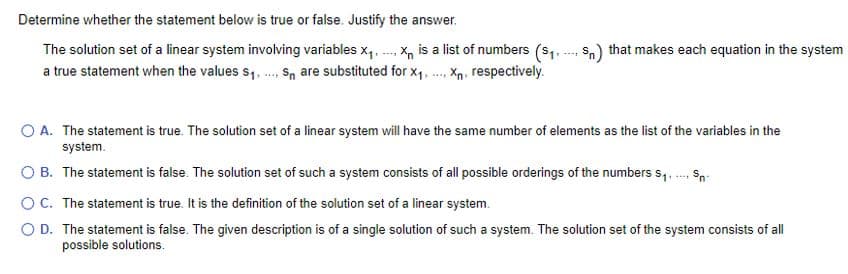 Determine whether the statement below is true or false. Justify the answer.
---
The solution set of a linear system involving variables X₁... X is a list of numbers ($₁.-... Sn) that makes each equation in the system
Xn
a true statement when the values $₁,.... S are substituted for X₁, X₁, respectively.
****
O A. The statement is true. The solution set of a linear system will have the same number of elements as the list of the variables in the
system.
OB. The statement is false. The solution set of such a system consists of all possible orderings of the numbers $₁.... Sn.
OC. The statement is true. It is the definition of the solution set of a linear system.
O D. The statement is false. The given description is of a single solution of such a system. The solution set of the system consists of all
possible solutions.