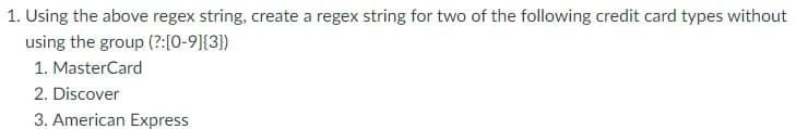 1. Using the above regex string, create a regex string for two of the following credit card types without
using the group (?:[0-9]{3})
1. MasterCard
2. Discover
3. American Express