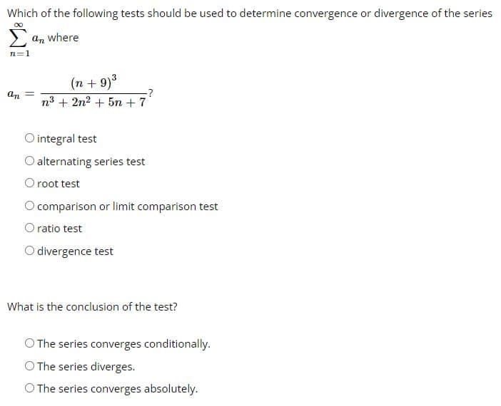 Which of the following tests should be used to determine convergence or divergence of the series
an where
n=1
an =
(n +9)³
n³ + 2n² + 5m + 7
O integral test
O alternating series test
O root test
comparison or limit comparison test
O ratio test
O divergence test
What is the conclusion of the test?
O The series converges conditionally.
O The series diverges.
O The series converges absolutely.