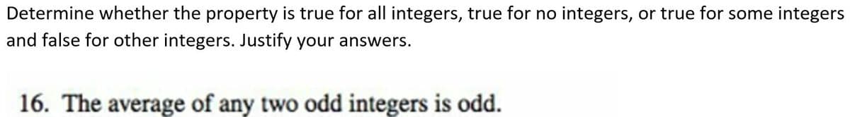 Determine whether the property is true for all integers, true for no integers, or true for some integers
and false for other integers. Justify your answers.
16. The average of any two odd integers is odd.