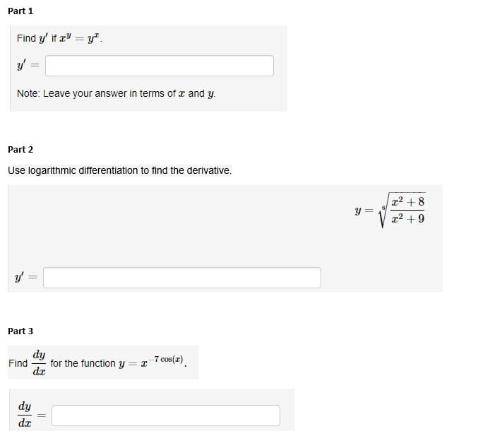 Part 1
Find y' if x = y*.
y'
Note: Leave your answer in terms of x and y.
Part 2
Use logarithmic differentiation to find the derivative.
y' =
Part 3
Find
dy
dx
dy
dx
||
for the function y = x-7 cos(z)
y =
x² +8
x² +9