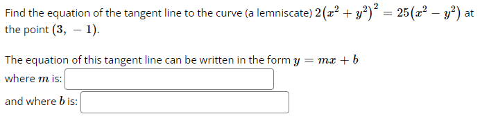 -
Find the equation of the tangent line to the curve (a lemniscate) 2 (x² + y²)² = 25 (x² − y²) at
the point (3, -1).
The equation of this tangent line can be written in the form y = mx + b
where m is:
and where b is: