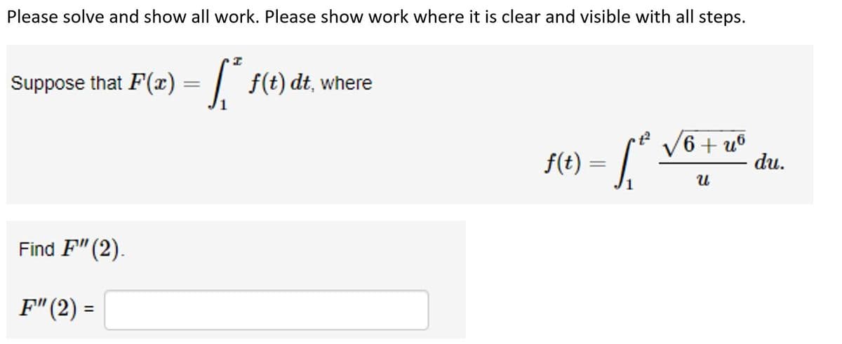 Please solve and show all work. Please show work where it is clear and visible with all steps.
Suppose that F(x) = f(t) dt, where
Find F"(2).
F" (2) =
f(t) = [ ₁²
6+u6
U
du.