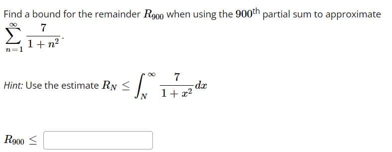 Find a bound for the remainder R900 when using the 900th partial sum to approximate
∞
7
1+ n²
n=1
Hint: Use the estimate RN <
R900 ≤
VI
∞
S.
7
1+x²
-dx