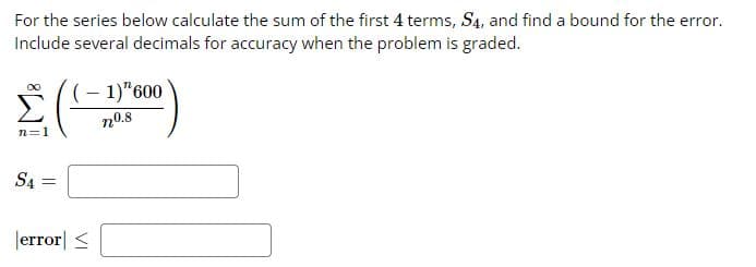 For the series below calculate the sum of the first 4 terms, S4, and find a bound for the error.
Include several decimals for accuracy when the problem is graded.
Σ
n=1
S4 =
(-1)"600
n0.8
error <