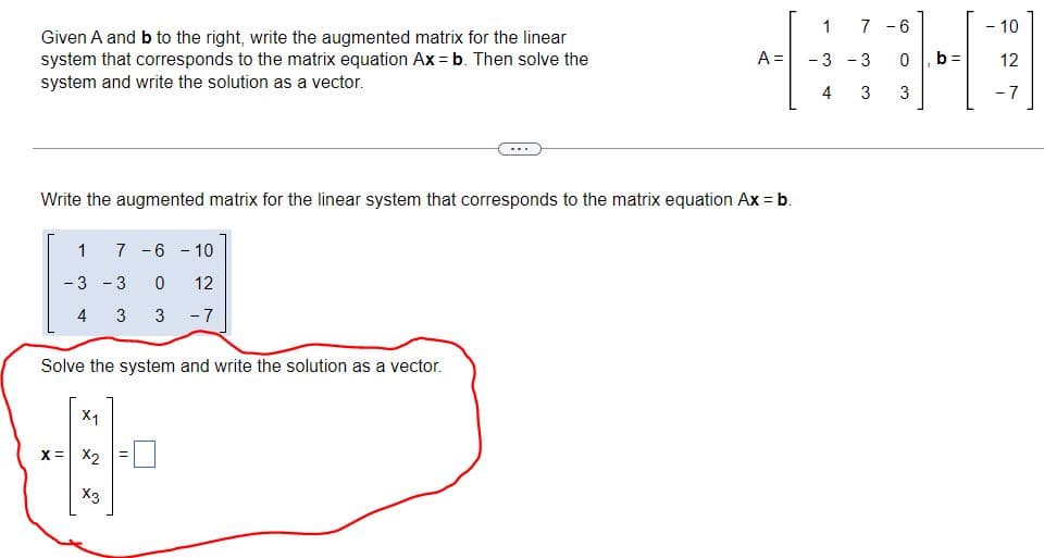 Given A and b to the right, write the augmented matrix for the linear
system that corresponds to the matrix equation Ax = b. Then solve the
system and write the solution as a vector.
1 7 -6 -10
-3 -3 0 12
4 3 3 -7
Write the augmented matrix for the linear system that corresponds to the matrix equation Ax = b.
Solve the system and write the solution as a vector.
X1
X = X2
A =
X3
1 7 6
CHO
-3 -3 0 b= 12
4 3 3
- 10
-7