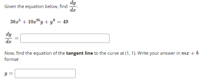 Given the equation below, find
38x5 +10x⁹5y + yº
95
9
dy
dx
=
y =
= 49
dy
da
Now, find the equation of the tangent line to the curve at (1, 1). Write your answer in mx + b
format