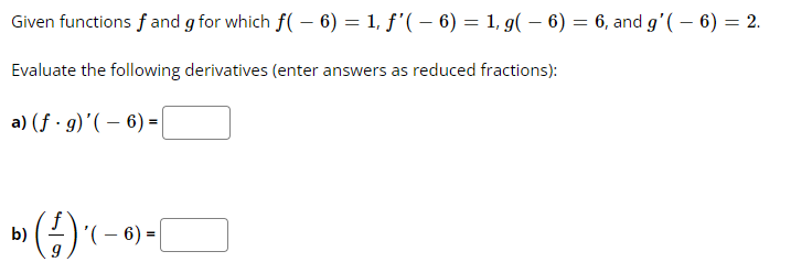 Given functions f and g for which f(- 6) = 1, ƒ'( – 6) = 1, g(- 6) = 6, and g'(- 6) = 2.
Evaluate the following derivatives (enter answers as reduced fractions):
a) (f. g)'(- 6) =
b)
») (-/-) ( – 6)
- =