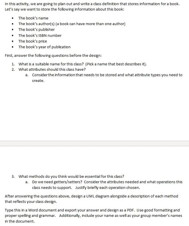 In this activity, we are going to plan out and write a class definition that stores information for a book.
Let's say we want to store the following information about this book:
The book's name
• The book's author(s) (a book can have more than one author)
The book's publisher
The book's ISBN number
The book's price
• The book's year of publication
First, answer the following questions before the design:
1. What is a suitable name for this class? (Pick a name that best describes it).
2. What attributes should this class have?
a. Consider the information that needs to be stored and what attribute types you need to
create.
3. What methods do you think would be essential for this class?
a. Do we need getters/setters? Consider the attributes needed and what operations this
class needs to support. Justify briefly each operation chosen.
After answering the questions above, design a UML diagram alongside a description of each method
that reflects your class design.
Type this in a Word document and export your answer and design as a PDF. Use good formatting and
proper spelling and grammar. Additionally, include your name as well as your group member's names
in the document.