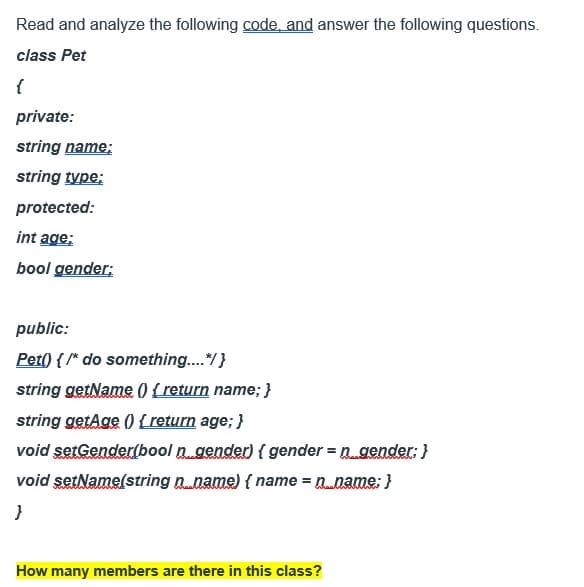 Read and analyze the following code, and answer the following questions.
class Pet
{
private:
string name;
string type:
protected:
int age;
bool gender;
public:
Pet() { /* do something....*/ }
string getName() { return name; }
string getAge() { return age; }
void setGender(bool n. gender) { gender = n_gender; }
void setName(string n_name) { name = n..name; }
}
How many members are there in this class?