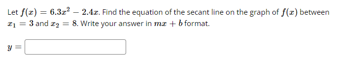 Let f(x) = 6.3x² - 2.4x. Find the equation of the secant line on the graph of f(x) between
x₁ = 3 and ₂ = 8. Write your answer in mx + b format.
y =