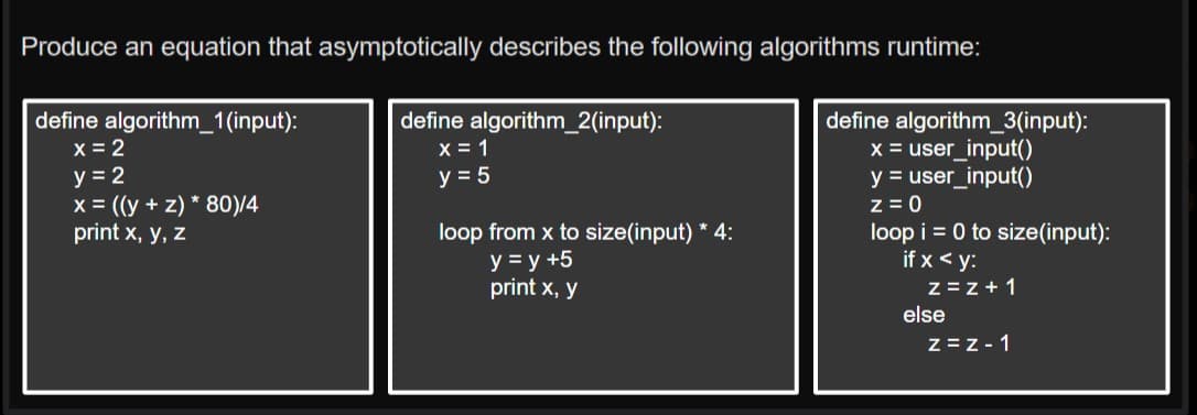 Produce an equation that asymptotically describes the following algorithms runtime:
define algorithm_1(input):
x = 2
y = 2
x = ((y +z) * 80)/4
print x, y, z
define algorithm_2(input):
x = 1
y = 5
loop from x to size(input) * 4:
y = y +5
print x, y
define algorithm_3(input):
x = user_input()
y = user_input()
z = 0
loop i = 0 to size (input):
if x <y:
z=z+1
else
Z=Z-1