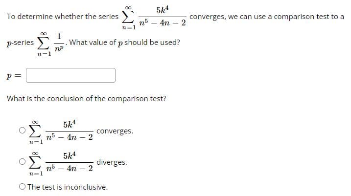 To determine whether the series
p-series
P =
n=1
∞0
n=1
∞
1
np
What is the conclusion of the comparison test?
5k4
n5 4n
What value of p should be used?
2
n=1
5k4
n5 - 4n - 2
converges.
5k4
n5 4n - 2
diverges.
n=1
O The test is inconclusive.
-
converges, we can use a comparison test to a