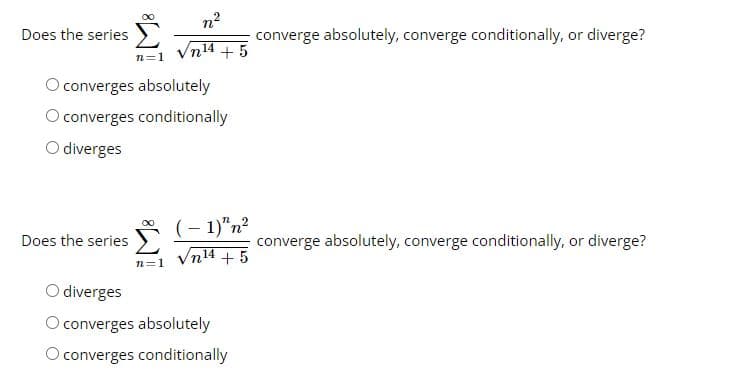 Does the series
n²
n14 +5
n=1
O converges absolutely
O converges conditionally
O diverges
Does the series
;
n=1
(-1)"n²
n14 +5
O diverges
O converges absolutely
O converges conditionally
converge absolutely, converge conditionally, or diverge?
converge absolutely, converge conditionally, or diverge?