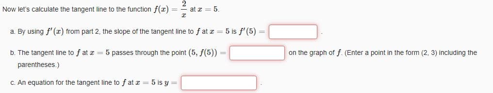 Now let's calculate the tangent line to the function f(x) =
I
at x = 5.
a. By using f'(x) from part 2, the slope of the tangent line to fat x = 5 is f'(5) =
b. The tangent line to fat x = 5 passes through the point (5, f(5))
parentheses.)
c. An equation for the tangent line to fat x = 5 is y =
=
on the graph of f. (Enter a point in the form (2, 3) including the