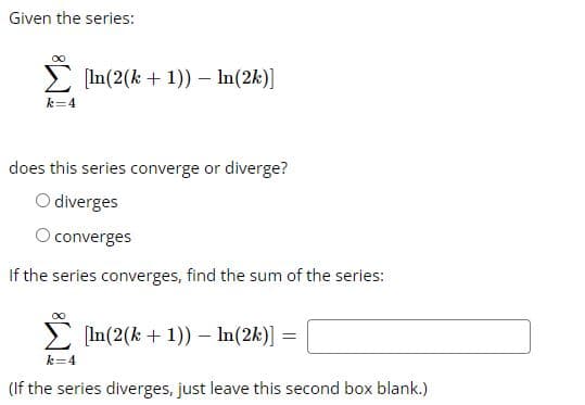 Given the series:
Σ [In(2(k+ 1)) - In (2k)]
k=4
does this series converge or diverge?
O diverges
O converges
If the series converges, find the sum of the series:
[In(2(k+ 1)) - In (2k)]
=
k=4
(If the series diverges, just leave this second box blank.)