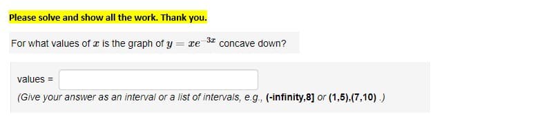 Please solve and show all the work. Thank you.
3x
For what values of a is the graph of y = xe concave down?
values=
(Give your answer as an interval or a list of intervals, e.g., (-infinity,8] or (1,5),(7,10).)