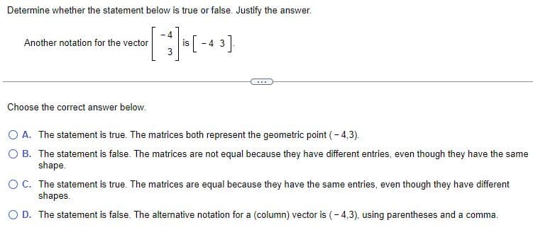 Determine whether the statement below is true or false. Justify the answer.
is [-43]
Another notation for the vector
Choose the correct answer below.
-4
O A. The statement is true. The matrices both represent the geometric point (-4,3).
O B. The statement is false. The matrices are not equal because they have different entries, even though they have the same
shape.
O C. The statement is true. The matrices are equal because they have the same entries, even though they have different
shapes.
O D. The statement is false. The alternative notation for a (column) vector is (-4,3), using parentheses and a comma.