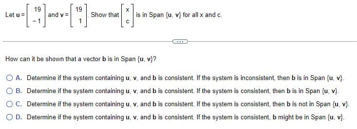 19
19
Let u [] and [] []
=
v=
Show that
-1
is in Span {u, v} for all x and c.
How can it be shown that a vector b is in Span {u, v}?
O A. Determine if the system containing u, v, and b is consistent. If the system is inconsistent, then b is in Span (u, v).
O B. Determine if the system containing u, v. and b is consistent. If the system is consistent, then bis in Span (u, v}.
O C. Determine if the system containing u, v, and b is consistent. If the system is consistent, then b is not in Span (u, v).
O D. Determine if the system containing u, v, and b is consistent. If the system is consistent, b might be in Span (u, v}.