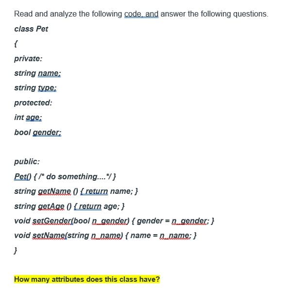 Read and analyze the following code, and answer the following questions.
class Pet
{
private:
string name;
string type;
protected:
int age;
bool gender;
public:
Pet() { /* do something....*/ }
string getName() { return name; }
string getAge() { return age; }
void setGender(bool n gender) {gender = n_gender; }
void setName(string n_name) { name = n...name; }
}
How many attributes does this class have?