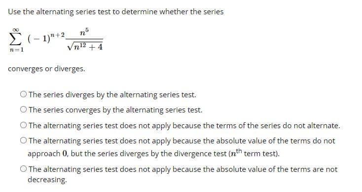 Use the alternating series test to determine whether the series
n5
√n¹2 +4
∞
Σ (-1)+2
n=1
converges or diverges.
O The series diverges by the alternating series test.
O The series converges by the alternating series test.
O The alternating series test does not apply because the terms of the series do not alternate.
O The alternating series test does not apply because the absolute value of the terms do not
approach 0, but the series diverges by the divergence test (nth term test).
O The alternating series test does not apply because the absolute value of the terms are not
decreasing.