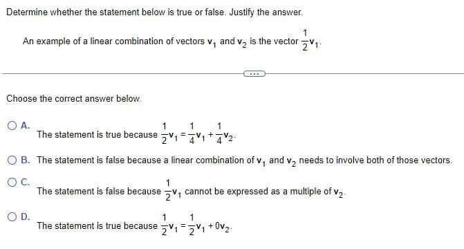 Determine whether the statement below is true or false. Justify the answer.
1
An example of a linear combination of vectors v₁ and v₂ is the vector V₁.
Choose the correct answer below.
O A.
1
The statement is true because 21
O D.
1
O B. The statement is false because a linear combination of v₁ and v₂ needs to involve both of those vectors.
O C.
1
The statement is false because V₁ cannot be expressed as a multiple of V2
The statement is true because
1
1
21=2v₁ +0v₂.