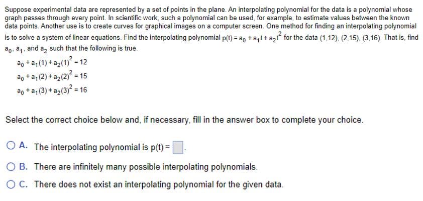 Suppose experimental data are represented by a set of points in the plane. An interpolating polynomial for the data is a polynomial whose
graph passes through every point. In scientific work, such a polynomial can be used, for example, to estimate values between the known
data points. Another use is to create curves for graphical images on a computer screen. One method for finding an interpolating polynomial
is to solve a system of linear equations. Find the interpolating polynomial p(t) = a + a₁t+ a₂t for the data (1,12). (2,15). (3,16). That is, find
ao. a₁, and a₂ such that the following is true.
2
ao + a₁ (1) + a₂(1)² = 12
ao+a₁ (2) + a₂ (2)² = 15
ao+a₁ (3) + a₂ (3)² = 16
Select the correct choice below and, if necessary, fill in the answer box to complete your choice.
OA. The interpolating polynomial is p(t) =
O B. There are infinitely many possible interpolating polynomials.
O C. There does not exist an interpolating polynomial for the given data.