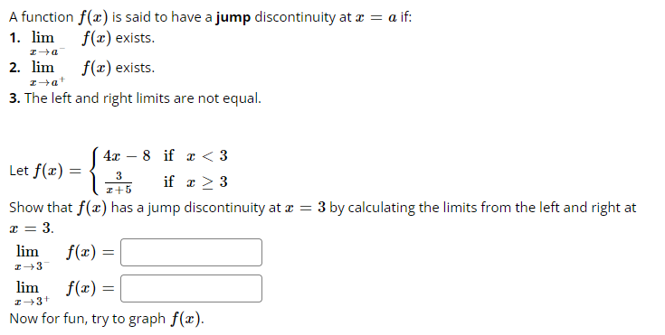 A function f(x) is said to have a jump discontinuity at x = a if:
1. lim
f(x) exists.
f(x) exists.
x→a
2. lim
z →a+
3. The left and right limits are not equal.
4x8 if x < 3
3
if x > 3
z+5
Show that f(x) has a jump discontinuity at x = 3 by calculating the limits from the left and right at
x = 3.
Let f(x)
=
lim
z →3
f(x) =
lim
I 3+
f(x) =
Now for fun, try to graph f(x).