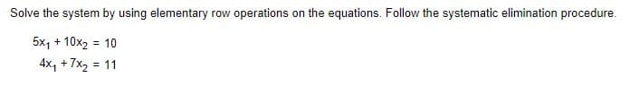 Solve the system by using elementary row operations on the equations. Follow the systematic elimination procedure.
5x₁ + 10x₂ = 10
4x₁ + 7x₂ = 11