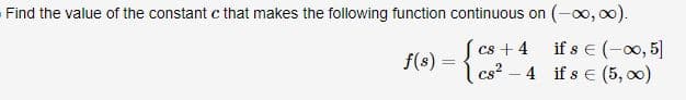 Find the value of the constant c that makes the following function continuous on (-∞0,00).
f(s) = {8-4 if s € (5,00)
+
if s € 5]
cs²4