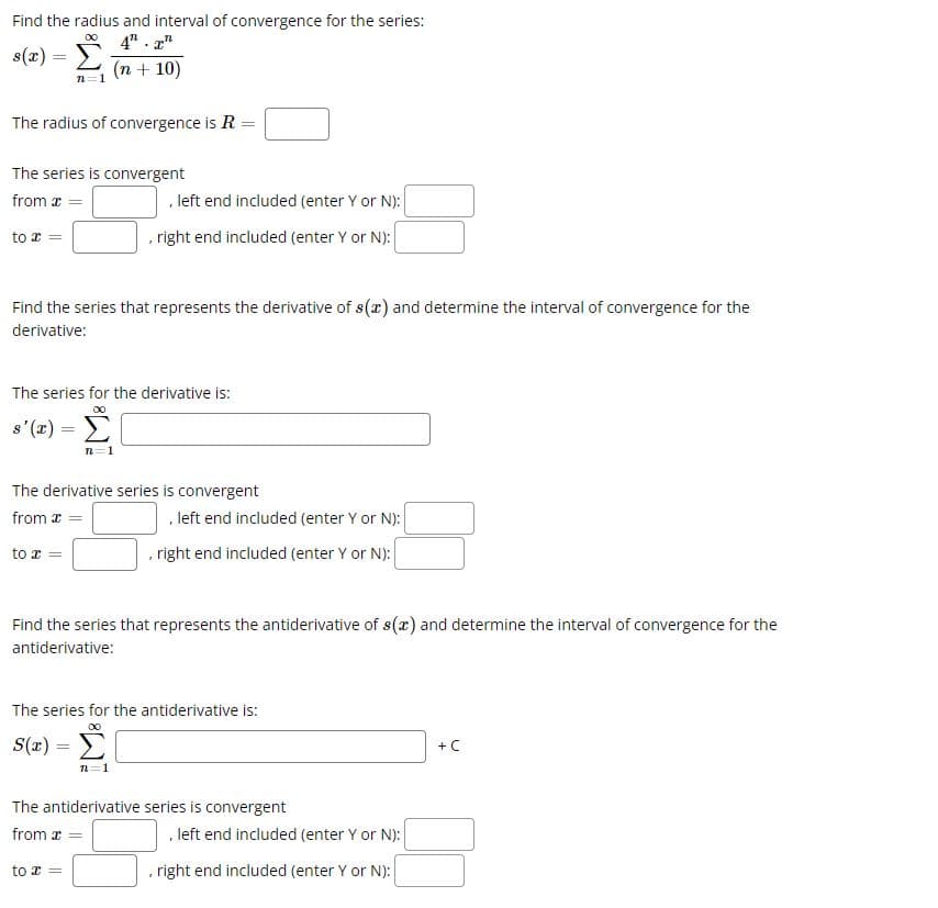 Find the radius and interval of convergence for the series:
00
s(x) = Σ
4. T
(n + 10)
n
The radius of convergence is R =
The series is convergent
from x =
to x =
Find the series that represents the derivative of s(x) and determine the interval of convergence for the
derivative:
The series for the derivative is:
s'(x) =
, left end included (enter Y or N):
, right end included (enter Y or N):
The derivative series is convergent
from x
to a
Find the series that represents the antiderivative of s(x) and determine the interval of convergence for the
antiderivative:
S(x) =
=
, left end included (enter Y or N):
, right end included (enter Y or N):
The series for the antiderivative is:
00
n=1
The antiderivative series is convergent
from a
to a
, left end included (enter Y or N):
right end included (enter Y or N):
+ C