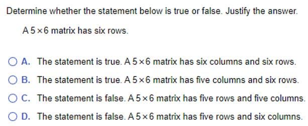 Determine whether the statement below is true or false. Justify the answer.
A5 x 6 matrix has six rows.
O A. The statement is true. A 5x6 matrix has six columns and six rows.
B. The statement is true. A 5x6 matrix has five columns and six rows.
O C. The statement is false. A 5x6 matrix has five rows and five columns.
O D. The statement is false. A5 x 6 matrix has five rows and six columns.