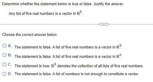 Determine whether the statement below is true or false. Justify the answer.
Any list of five real numbers is a vector in R5.
Choose the correct answer below.
O A. The statement is false. A list of five real numbers is a vector in R
OB. The statement is false. A list of five real numbers is a vector in R.
OC. The statement is true. R5 denotes the collection of all lists of five real numbers.
O D. The statement is false. A list of numbers is not enough to constitute a vector.