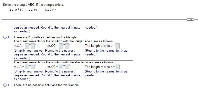 Solve the triangle ABC, if the triangle exists.
B=31°36'
a = 39.6
b=27.7
degree as needed. Round to the nearest minute needed.)
as needed.)
O B. There are 2 possible solutions for the triangle.
The measurements for the solution with the longer side c are as follows.
mZA=
mZc=
The length of side c =
(Simplify your answer. Round to the nearest
degree as needed. Round to the nearest minute
as needed.)
The measurements for the solution with the shorter
mZA='
mZc=
(Simplify your answer. Round to the nearest
degree as needed. Round to the nearest minute
as needed.)
O C. There are no possible solutions for this triangle.
(Round to the nearest tenth as
needed.)
side c are as follows.
The length of side c =
(Round to the nearest tenth as
needed.)
***