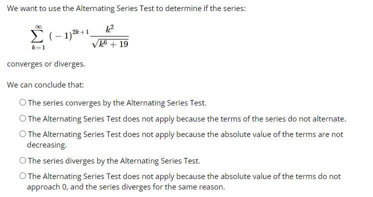 We want to use the Alternating Series Test to determine if the series:
∞
Σ (-1) ²k+1_
k=1
k²
k6 + 19
converges or diverges.
We can conclude that:
O The series converges by the Alternating Series Test.
O The Alternating Series Test does not apply because the terms of the series do not alternate.
O The Alternating Series Test does not apply because the absolute value of the terms are not
decreasing.
O The series diverges by the Alternating Series Test.
O The Alternating Series Test does not apply because the absolute value of the terms do not
approach 0, and the series diverges for the same reason.