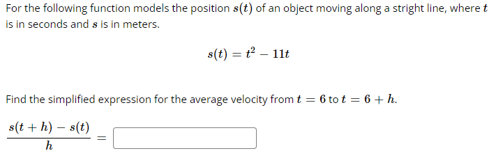 For
the following function models the position s(t) of an object moving along a stright line, where t
is in seconds and s is in meters.
s(t) = t² - 11t
Find the simplified expression for the average velocity from t = 6 tot = 6 + h.
s(t + h) - s(t)
h
=