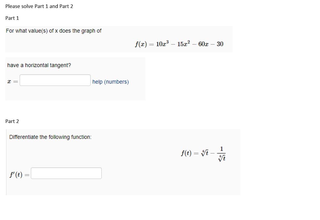 Please solve Part 1 and Part 2
Part 1
For what value(s) of x does the graph of
have a horizontal tangent?
X=
Part 2
Differentiate the following function:
f' (t)
help (numbers)
f(x) = 10x³
15x²60x - 30
f(t) = √t-
1
t