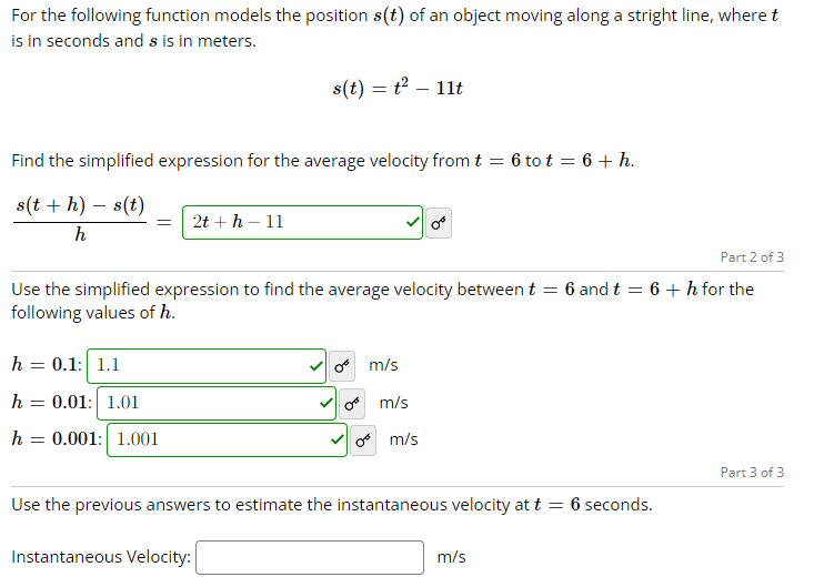 For the following function models the position s(t) of an object moving along a stright line, where t
is in seconds and s is in meters.
Find the simplified expression for the average velocity from t = 6 tot = 6 + h.
s(t + h) - s(t)
h
= 2t + h - 11
s(t) = t² - 11t
Part 2 of 3
Use the simplified expression to find the average velocity between t = 6 and t = 6 + h for the
following values of h.
h = 0.1: 1.1
h 0.01: 1.01
=
h 0.001: 1.001
m/s
m/s
0 m/s
Use the previous answers to estimate the instantaneous velocity at t = 6 seconds.
Instantaneous Velocity:
m/s
Part 3 of 3