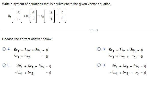 Write a system of equations that is equivalent to the given vector equation.
0
=
1-[8]
0
X₂
-5
+ X₂
O C.
6
5
+
- 3
Choose the correct answer below.
OA. 5x₁ + 6x₂ + 3x3 = 0
5x1+ 5x2
= 0
5x₁ + 6x₂ - 3x3 = 0
- 5x1 + 5x₂
= 0
***
OB. 5x₁ + 6x₂ + 3x3 = 0
5x₁ + 5x₂ + x3 = 0
O D.
5x₁ + 6x₂ - 3x3 = 0
- 5x₁ + 5x₂ + x3 = 0