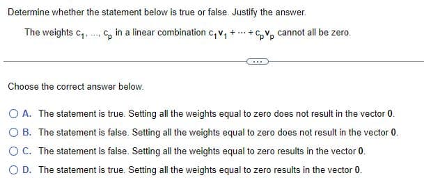 Determine whether the statement below is true or false. Justify the answer.
The weights C₁.
Cp in a linear combination C₁V₁ +...+CpVp cannot all be zero.
Choose the correct answer below.
***
O A. The statement is true. Setting all the weights equal to zero does not result in the vector 0.
O B. The statement is false. Setting all the weights equal to zero does not result in the vector 0.
OC. The statement is false. Setting all the weights equal to zero results in the vector 0.
O D. The statement is true. Setting all the weights equal to zero results in the vector 0.