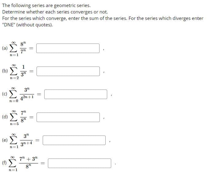 The following series are geometric series.
Determine whether each series converges or not.
For the series which converge, enter the sum of the series. For the series which diverges enter
"DNE" (without quotes).
(a)
(b)
(c)
(d)
(e)
(f)
n=1
n=2
n=0
M8
n=5
∞ 3"
42n+1
∞
n=1
∞
772
n=1
1
3"
||
7th
87
=
=
3"
37+4
=
7" + 3"
8"
=