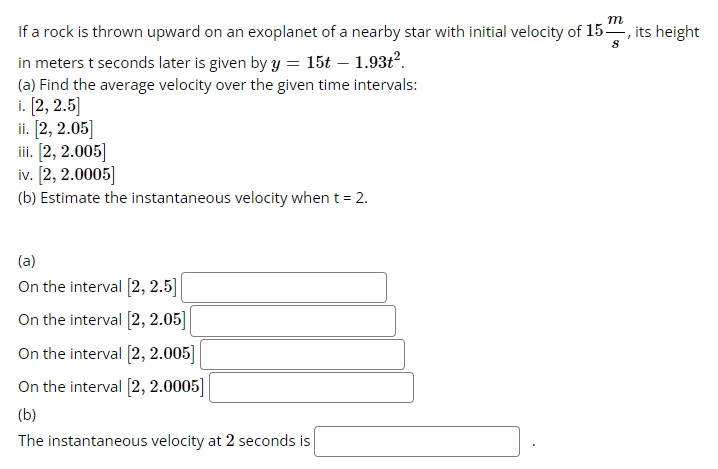 m
If a rock is thrown upward on an exoplanet of a nearby star with initial velocity of 15, its height
S
in meters t seconds later is given by y = 15t-1.93t².
(a) Find the average velocity over the given time intervals:
i. [2, 2.5]
ii. [2, 2.05]
iii. [2, 2.005]
iv. [2, 2.0005]
(b) Estimate the instantaneous velocity when t = 2.
(a)
On the interval [2, 2.5]
On the interval [2, 2.05]
On the interval [2, 2.005]
On the interval [2, 2.0005]
(b)
The instantaneous velocity at 2 seconds is