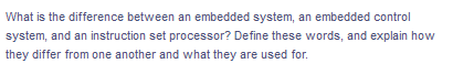 What is the difference between an embedded system, an embedded control
system, and an instruction set processor? Define these words, and explain how
they differ from one another and what they are used for.
