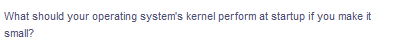 What should your operating system's kernel perform at startup if you make it
small?
