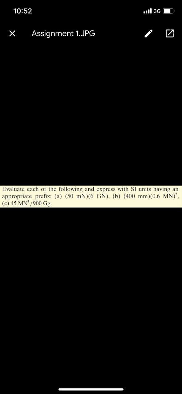 10:52
ull 3G
Assignment 1.JPG
Evaluate each of the following and express with SI units having an
appropriate prefix: (a) (50 mN)(6 GN), (b) (400 mm)(0.6 MN)?,
(c) 45 MN /900 Gg.
